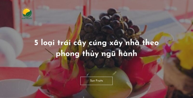 5 Loại Trái Cây Cúng Xây Nhà: Ý Nghĩa Phong Thủy & Lời Cầu An